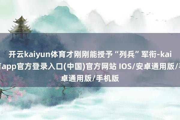 开云kaiyun体育才刚刚能授予“列兵”军衔-kai云体育app官方登录入口(中国)官方网站 IOS/安卓通用版/手机版