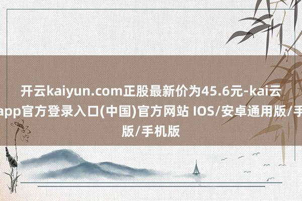 开云kaiyun.com正股最新价为45.6元-kai云体育app官方登录入口(中国)官方网站 IOS/安卓通用版/手机版