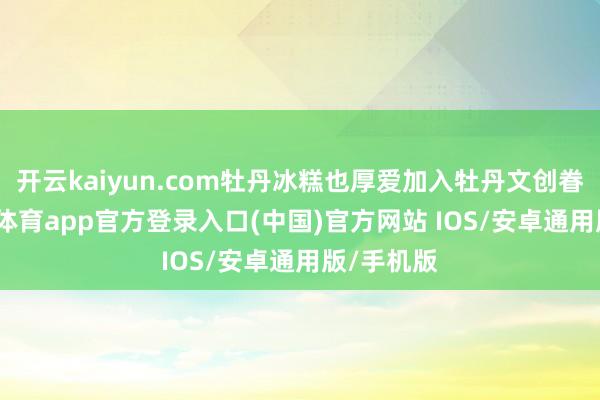 开云kaiyun.com牡丹冰糕也厚爱加入牡丹文创眷属-kai云体育app官方登录入口(中国)官方网站 IOS/安卓通用版/手机版