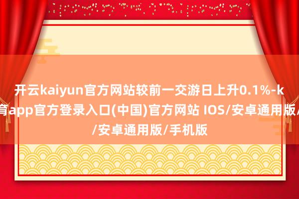 开云kaiyun官方网站较前一交游日上升0.1%-kai云体育app官方登录入口(中国)官方网站 IOS/安卓通用版/手机版