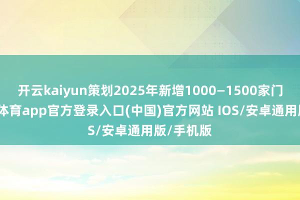 开云kaiyun策划2025年新增1000—1500家门店-kai云体育app官方登录入口(中国)官方网站 IOS/安卓通用版/手机版