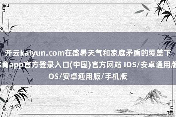开云kaiyun.com在盛暑天气和家庭矛盾的覆盖下-kai云体育app官方登录入口(中国)官方网站 IOS/安卓通用版/手机版