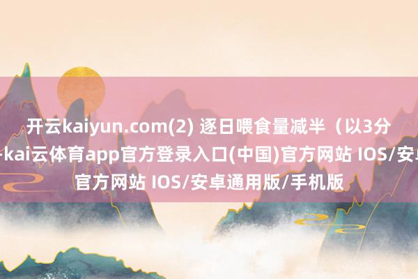 开云kaiyun.com(2) 逐日喂食量减半（以3分钟内吃完为准）-kai云体育app官方登录入口(中国)官方网站 IOS/安卓通用版/手机版