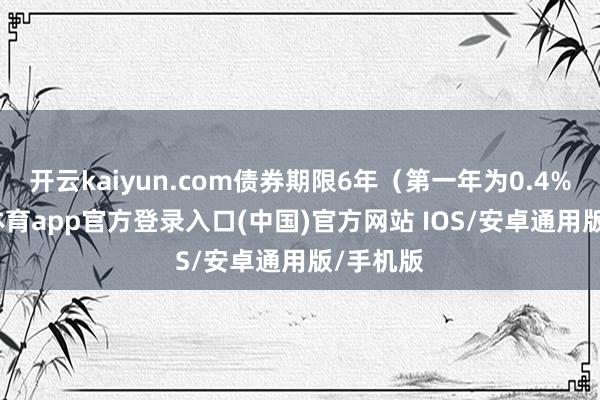 开云kaiyun.com债券期限6年（第一年为0.4%-kai云体育app官方登录入口(中国)官方网站 IOS/安卓通用版/手机版