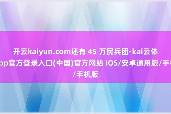 开云kaiyun.com还有 45 万民兵团-kai云体育app官方登录入口(中国)官方网站 IOS/安卓通用版/手机版