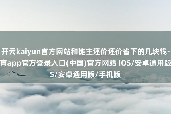 开云kaiyun官方网站和摊主还价还价省下的几块钱-kai云体育app官方登录入口(中国)官方网站 IOS/安卓通用版/手机版