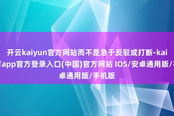 开云kaiyun官方网站而不是急于反驳或打断-kai云体育app官方登录入口(中国)官方网站 IOS/安卓通用版/手机版