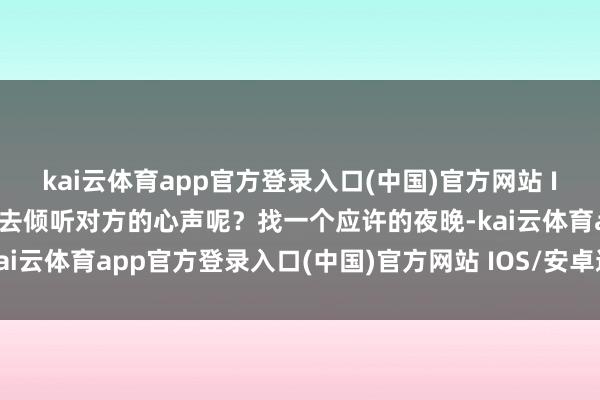 kai云体育app官方登录入口(中国)官方网站 IOS/安卓通用版/手机版去倾听对方的心声呢？找一个应许的夜晚-kai云体育app官方登录入口(中国)官方网站 IOS/安卓通用版/手机版