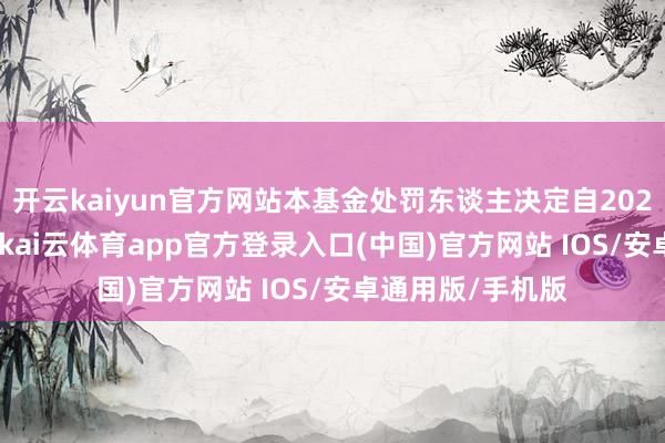 开云kaiyun官方网站本基金处罚东谈主决定自2025年7月23日起-kai云体育app官方登录入口(中国)官方网站 IOS/安卓通用版/手机版