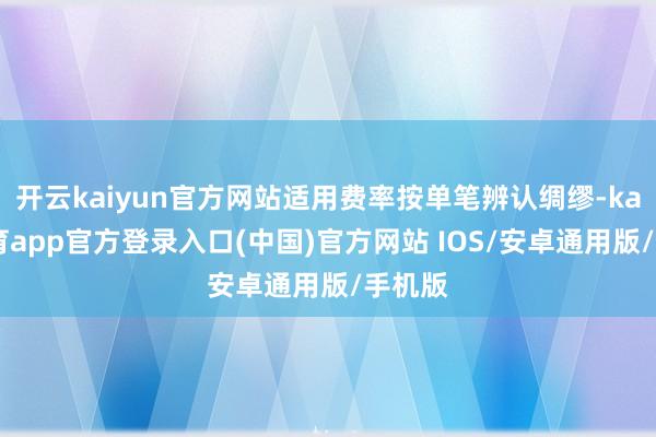 开云kaiyun官方网站适用费率按单笔辨认绸缪-kai云体育app官方登录入口(中国)官方网站 IOS/安卓通用版/手机版