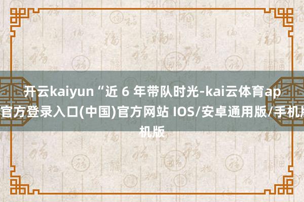 开云kaiyun“近 6 年带队时光-kai云体育app官方登录入口(中国)官方网站 IOS/安卓通用版/手机版