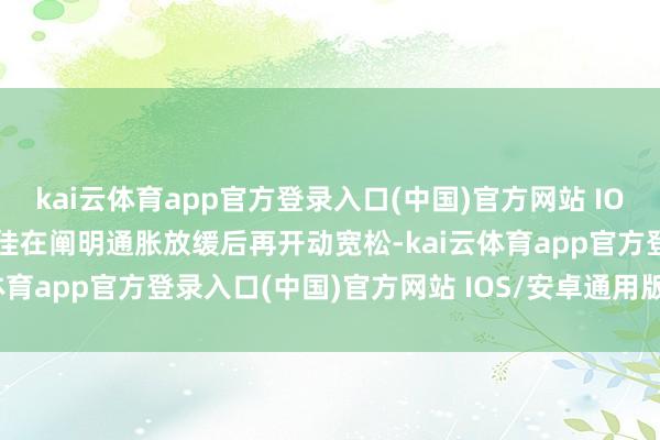 kai云体育app官方登录入口(中国)官方网站 IOS/安卓通用版/手机版最佳在阐明通胀放缓后再开动宽松-kai云体育app官方登录入口(中国)官方网站 IOS/安卓通用版/手机版
