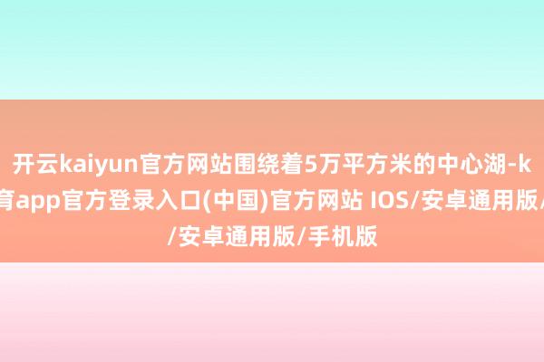 开云kaiyun官方网站围绕着5万平方米的中心湖-kai云体育app官方登录入口(中国)官方网站 IOS/安卓通用版/手机版