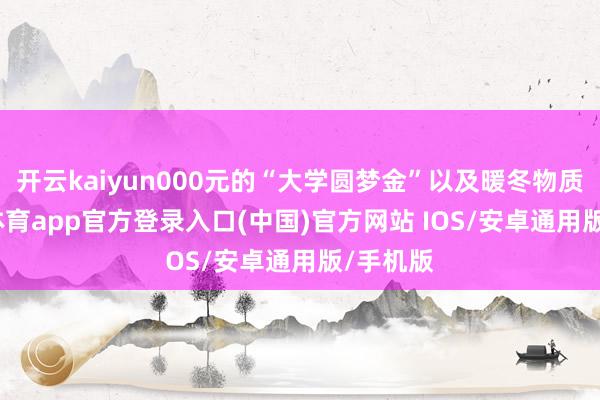 开云kaiyun000元的“大学圆梦金”以及暖冬物质-kai云体育app官方登录入口(中国)官方网站 IOS/安卓通用版/手机版