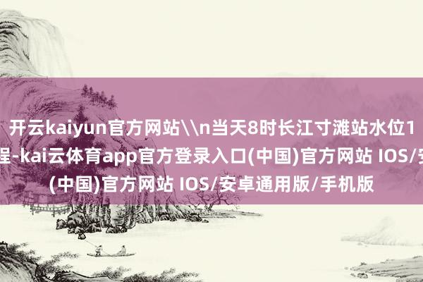开云kaiyun官方网站\n当天8时长江寸滩站水位164.99米（吴淞高程-kai云体育app官方登录入口(中国)官方网站 IOS/安卓通用版/手机版