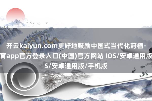 开云kaiyun.com更好地鼓励中国式当代化莳植-kai云体育app官方登录入口(中国)官方网站 IOS/安卓通用版/手机版