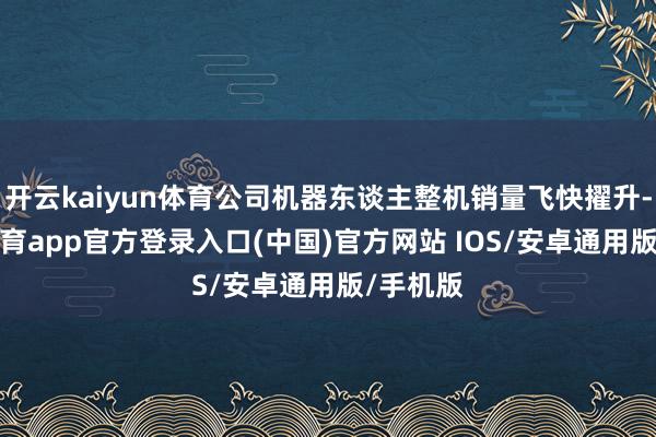 开云kaiyun体育公司机器东谈主整机销量飞快擢升-kai云体育app官方登录入口(中国)官方网站 IOS/安卓通用版/手机版