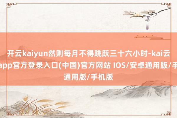 开云kaiyun然则每月不得跳跃三十六小时-kai云体育app官方登录入口(中国)官方网站 IOS/安卓通用版/手机版