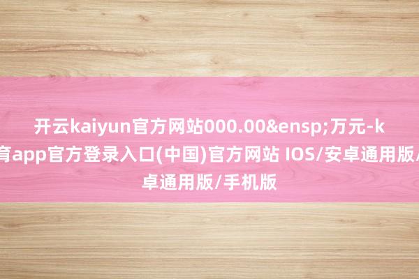 开云kaiyun官方网站000.00&ensp;万元-kai云体育app官方登录入口(中国)官方网站 IOS/安卓通用版/手机版