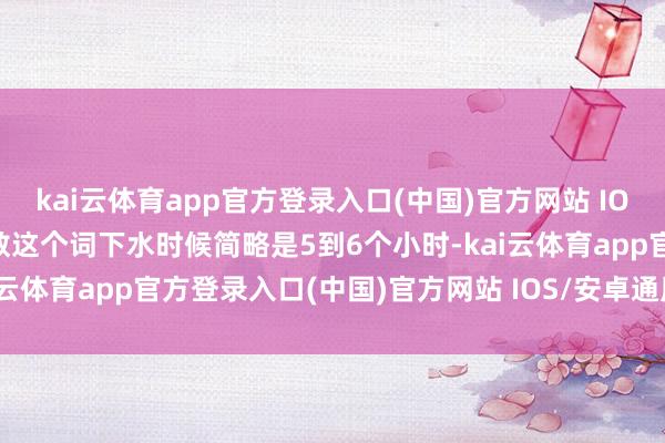 kai云体育app官方登录入口(中国)官方网站 IOS/安卓通用版/手机版扫数这个词下水时候简略是5到6个小时-kai云体育app官方登录入口(中国)官方网站 IOS/安卓通用版/手机版