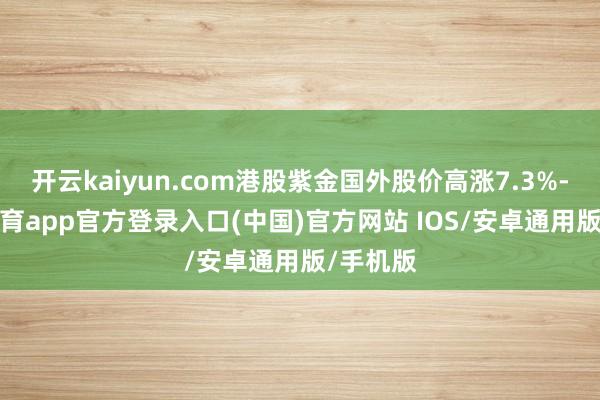 开云kaiyun.com港股紫金国外股价高涨7.3%-kai云体育app官方登录入口(中国)官方网站 IOS/安卓通用版/手机版