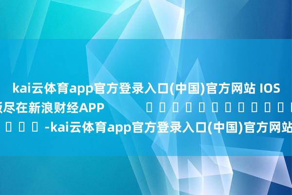 kai云体育app官方登录入口(中国)官方网站 IOS/安卓通用版/手机版尽在新浪财经APP            													-kai云体育app官方登录入口(中国)官方网站 IOS/