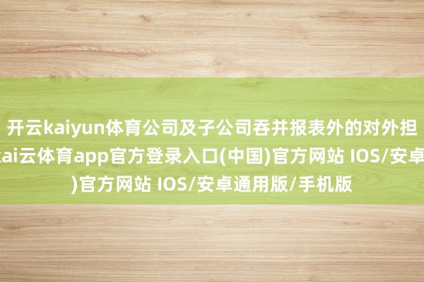 开云kaiyun体育公司及子公司吞并报表外的对外担保余额为0元-kai云体育app官方登录入口(中国)官方网站 IOS/安卓通用版/手机版